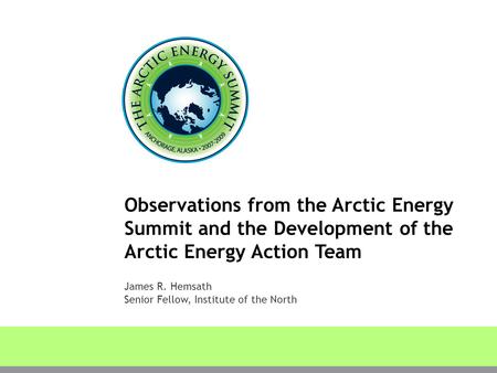 Observations from the Arctic Energy Summit and the Development of the Arctic Energy Action Team James R. Hemsath Senior Fellow, Institute of the North.