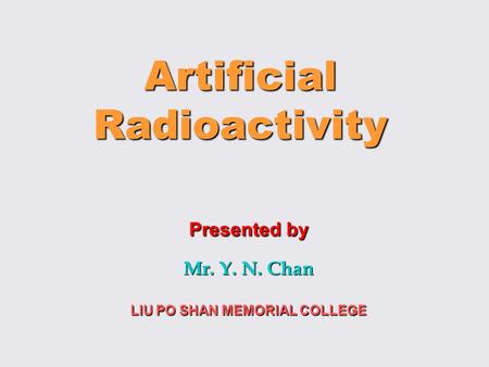 Artificial Radioactivity Presented by Mr. Y. N. Chan LIU PO SHAN MEMORIAL COLLEGE.