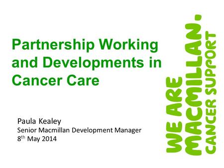 Paula Kealey Senior Macmillan Development Manager 8 th May 2014 Partnership Working and Developments in Cancer Care.