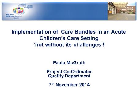 Implementation of Care Bundles in an Acute Children’s Care Setting ‘not without its challenges’! Paula McGrath Project Co-Ordinator Quality Department.