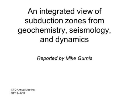 CTO Annual Meeting, Nov. 8, 2006 An integrated view of subduction zones from geochemistry, seismology, and dynamics Reported by Mike Gurnis.