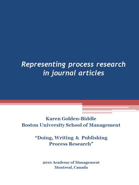 Representing process research in journal articles Karen Golden-Biddle Boston University School of Management “Doing, Writing & Publishing Process Research”