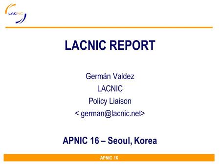 APNIC 16 LACNIC REPORT Germán Valdez LACNIC Policy Liaison APNIC 16 – Seoul, Korea.