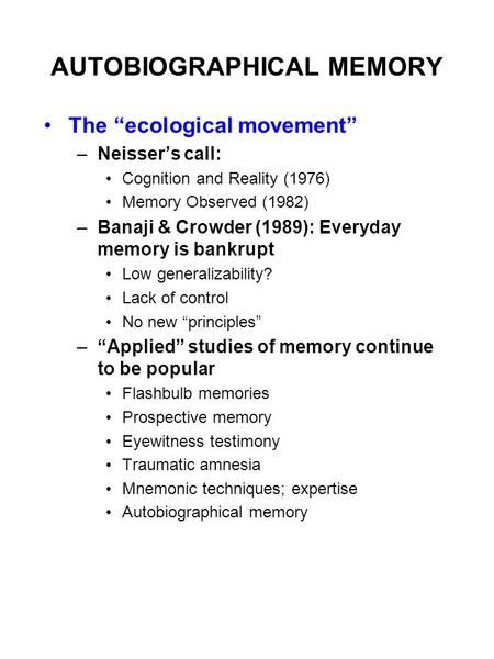 AUTOBIOGRAPHICAL MEMORY The “ecological movement” –Neisser’s call: Cognition and Reality (1976) Memory Observed (1982) –Banaji & Crowder (1989): Everyday.