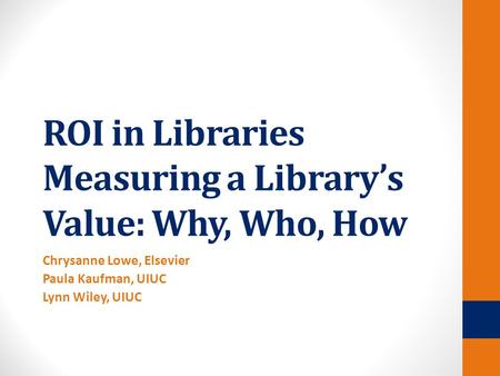 ROI in Libraries Measuring a Library’s Value: Why, Who, How Chrysanne Lowe, Elsevier Paula Kaufman, UIUC Lynn Wiley, UIUC.