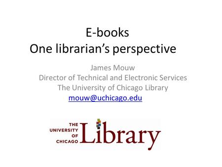 E-books One librarian’s perspective James Mouw Director of Technical and Electronic Services The University of Chicago Library