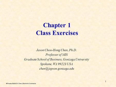 Dr. Chen, Electronic Commerce  Prentice Hall & Dr. Chen, Electronic Commerce 1 Chapter 1 Class Exercises Jason Chou-Hong Chen, Ph.D. Professor of MIS.