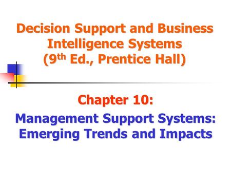Decision Support and Business Intelligence Systems (9 th Ed., Prentice Hall) Chapter 10: Management Support Systems: Emerging Trends and Impacts.