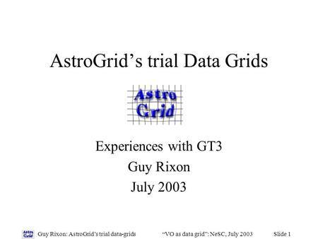 Slide 1Guy Rixon: AstroGrid’s trial data-grids“VO as data grid”: NeSC, July 2003 AstroGrid’s trial Data Grids Experiences with GT3 Guy Rixon July 2003.