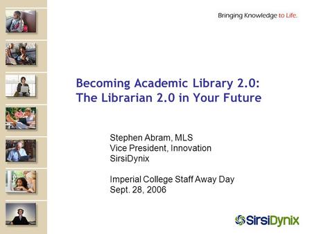 Becoming Academic Library 2.0: The Librarian 2.0 in Your Future Stephen Abram, MLS Vice President, Innovation SirsiDynix Imperial College Staff Away Day.