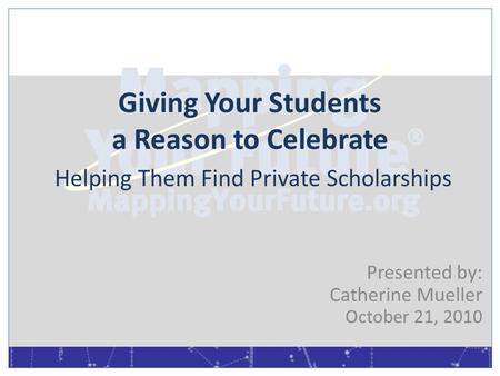 Giving Your Students a Reason to Celebrate Helping Them Find Private Scholarships Presented by: Catherine Mueller October 21, 2010.