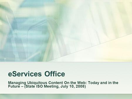EServices Office Managing Ubiquitous Content On the Web: Today and in the Future – (State ISO Meeting, July 10, 2008)
