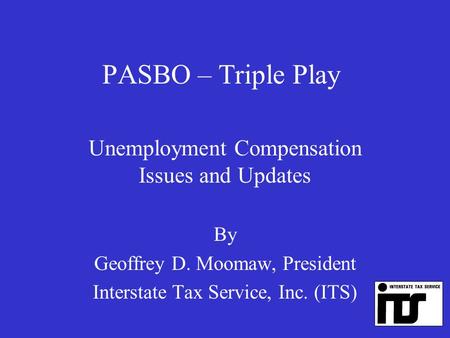 PASBO – Triple Play Unemployment Compensation Issues and Updates By Geoffrey D. Moomaw, President Interstate Tax Service, Inc. (ITS)