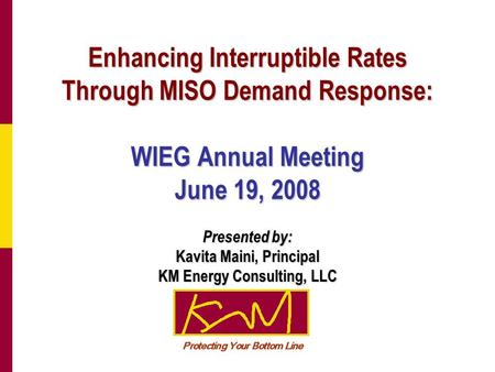 Enhancing Interruptible Rates Through MISO Demand Response: WIEG Annual Meeting June 19, 2008 Presented by: Kavita Maini, Principal KM Energy Consulting,