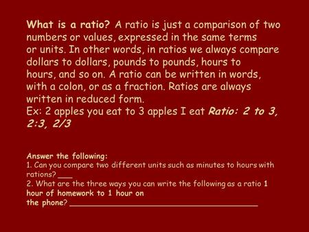 What is a ratio? A ratio is just a comparison of two numbers or values, expressed in the same terms or units. In other words, in ratios we always compare.