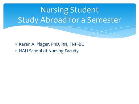  Karen A. Plager, PhD, RN, FNP-BC  NAU School of Nursing Faculty Nursing Student Study Abroad for a Semester.