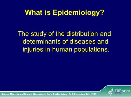 What is Epidemiology? The study of the distribution and determinants of diseases and injuries in human populations. Source: Mausner and Kramer, Mausner.
