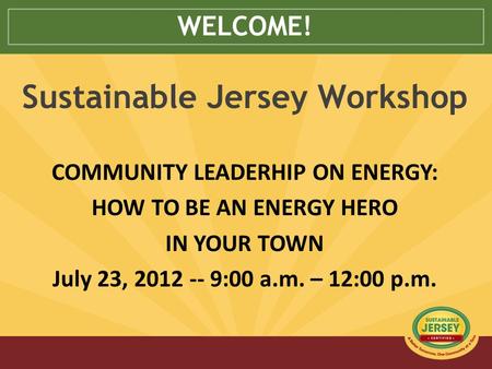 WELCOME! Sustainable Jersey Workshop COMMUNITY LEADERHIP ON ENERGY: HOW TO BE AN ENERGY HERO IN YOUR TOWN July 23, 2012 -- 9:00 a.m. – 12:00 p.m.