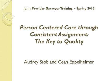 Joint Provider Surveyor Training – Spring 2012 Person Centered Care through Consistent Assignment: The Key to Quality Audrey Stob and Cean Eppelheimer.