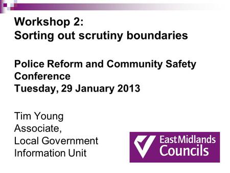 Workshop 2: Sorting out scrutiny boundaries Police Reform and Community Safety Conference Tuesday, 29 January 2013 Tim Young Associate, Local Government.