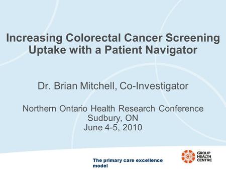 The primary care excellence model Increasing Colorectal Cancer Screening Uptake with a Patient Navigator Dr. Brian Mitchell, Co-Investigator Northern Ontario.