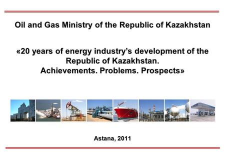 Astana, 2011 Oil and Gas Ministry of the Republic of Kazakhstan «20 years of energy industry’s development of the Republic of Kazakhstan. Achievements.