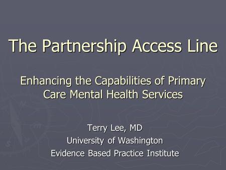 The Partnership Access Line Enhancing the Capabilities of Primary Care Mental Health Services Terry Lee, MD University of Washington Evidence Based Practice.