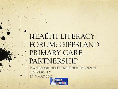 HEALTH LITERACY FORUM: GIPPSLAND PRIMARY CARE PARTNERSHIP PROFESSOR HELEN KELEHER, MONASH UNIVERSITY 15 TH MAY 2012.