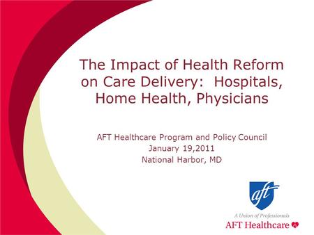The Impact of Health Reform on Care Delivery: Hospitals, Home Health, Physicians AFT Healthcare Program and Policy Council January 19,2011 National Harbor,
