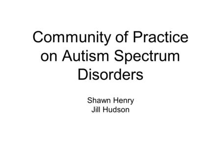 Community of Practice on Autism Spectrum Disorders Shawn Henry Jill Hudson.