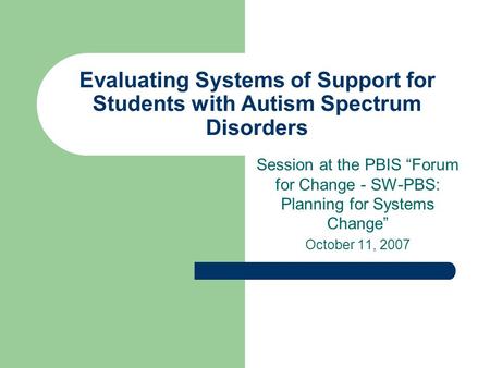Evaluating Systems of Support for Students with Autism Spectrum Disorders Session at the PBIS “Forum for Change - SW-PBS: Planning for Systems Change”