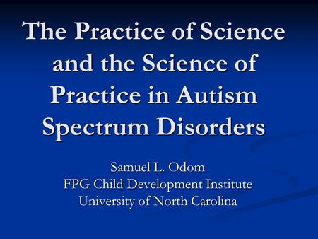 The Practice of Science and the Science of Practice in Autism Spectrum Disorders Samuel L. Odom FPG Child Development Institute University of North Carolina.