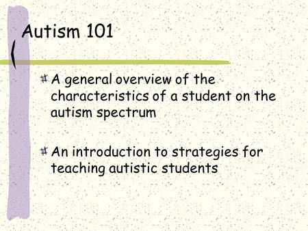 Autism 101 A general overview of the characteristics of a student on the autism spectrum An introduction to strategies for teaching autistic students.