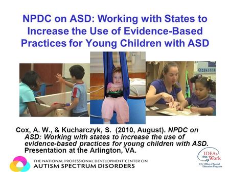 NPDC on ASD: Working with States to Increase the Use of Evidence-Based Practices for Young Children with ASD Cox, A. W., & Kucharczyk, S. (2010, August).