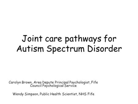 Joint care pathways for Autism Spectrum Disorder Carolyn Brown, Area Depute Principal Psychologist, Fife Council Psychological Service Wendy Simpson, Public.