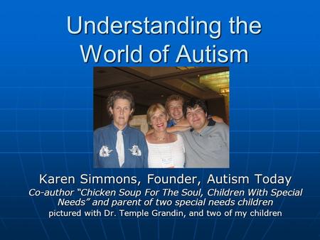 Understanding the World of Autism Karen Simmons, Founder, Autism Today Co-author “Chicken Soup For The Soul, Children With Special Needs” and parent of.