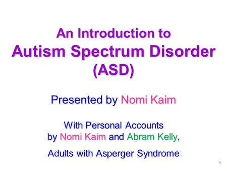 1 An Introduction to Autism Spectrum Disorder (ASD) Presented by Nomi Kaim With Personal Accounts by Nomi Kaim and Abram Kelly, Adults with Asperger Syndrome.