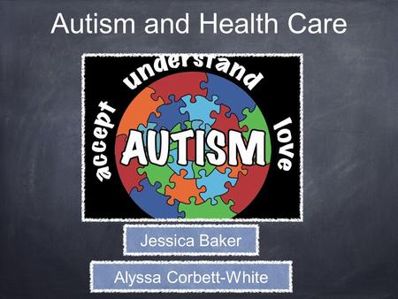 Autism and Health Care Jessica Baker Alyssa Corbett-White.