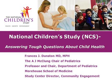 National Children’s Study (NCS)- Answering Tough Questions About Child Health Frances J. Dunston MD, MPH The A J McClung Chair of Pediatrics Professor.