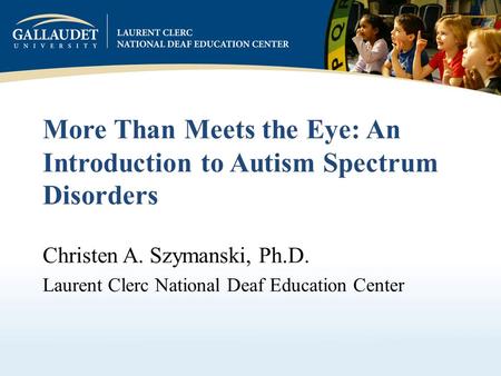 More Than Meets the Eye: An Introduction to Autism Spectrum Disorders Christen A. Szymanski, Ph.D. Laurent Clerc National Deaf Education Center.