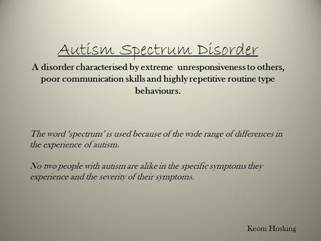 Autism Spectrum Disorder A disorder characterised by extreme unresponsiveness to others, poor communication skills and highly repetitive routine type behaviours.