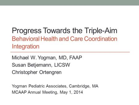 Progress Towards the Triple-Aim Behavioral Health and Care Coordination Integration Michael W. Yogman, MD, FAAP Susan Betjemann, LICSW Christopher Ortengren.