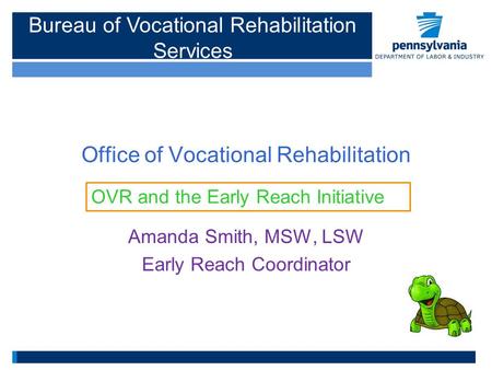 Office of Vocational Rehabilitation Amanda Smith, MSW, LSW Early Reach Coordinator OVR and the Early Reach Initiative Bureau of Vocational Rehabilitation.
