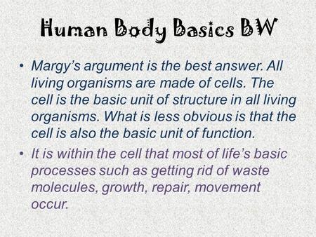 Human Body Basics BW Margy’s argument is the best answer. All living organisms are made of cells. The cell is the basic unit of structure in all living.