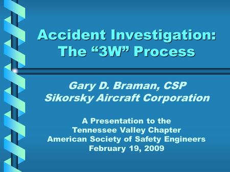 Accident Investigation: The “3W” Process Gary D. Braman, CSP Sikorsky Aircraft Corporation A Presentation to the Tennessee Valley Chapter American Society.