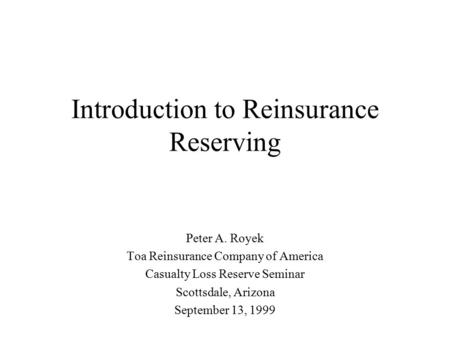 Introduction to Reinsurance Reserving Peter A. Royek Toa Reinsurance Company of America Casualty Loss Reserve Seminar Scottsdale, Arizona September 13,