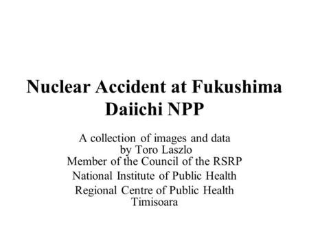 Nuclear Accident at Fukushima Daiichi NPP A collection of images and data by Toro Laszlo Member of the Council of the RSRP National Institute of Public.