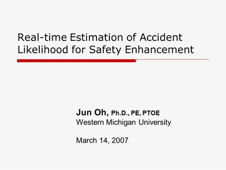 Real-time Estimation of Accident Likelihood for Safety Enhancement Jun Oh, Ph.D., PE, PTOE Western Michigan University March 14, 2007.