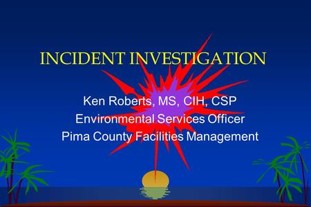 INCIDENT INVESTIGATION Ken Roberts, MS, CIH, CSP Environmental Services Officer Pima County Facilities Management.