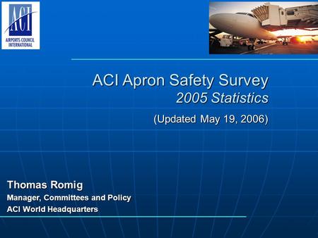 ACI Apron Safety Survey 2005 Statistics (Updated May 19, 2006) Thomas Romig Manager, Committees and Policy ACI World Headquarters.